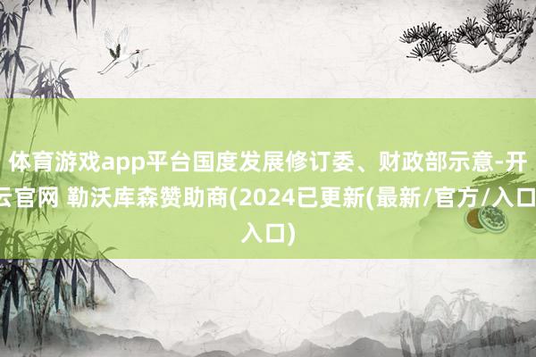 体育游戏app平台　　国度发展修订委、财政部示意-开云官网 勒沃库森赞助商(2024已更新(最新/官方/入口)