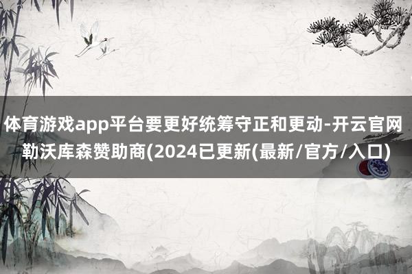 体育游戏app平台要更好统筹守正和更动-开云官网 勒沃库森赞助商(2024已更新(最新/官方/入口)