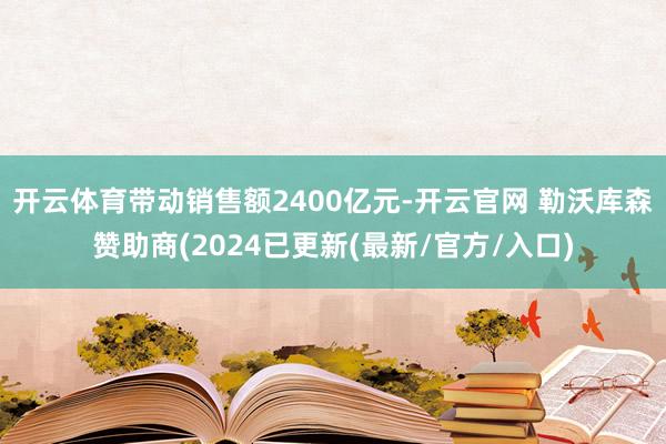 开云体育带动销售额2400亿元-开云官网 勒沃库森赞助商(2024已更新(最新/官方/入口)