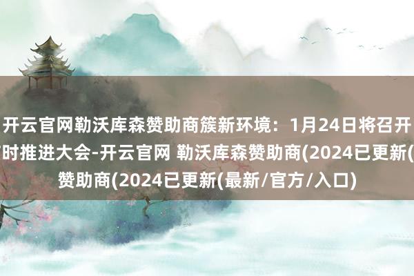 开云官网勒沃库森赞助商簇新环境：1月24日将召开2025年第一次临时推进大会-开云官网 勒沃库森赞助商(2024已更新(最新/官方/入口)