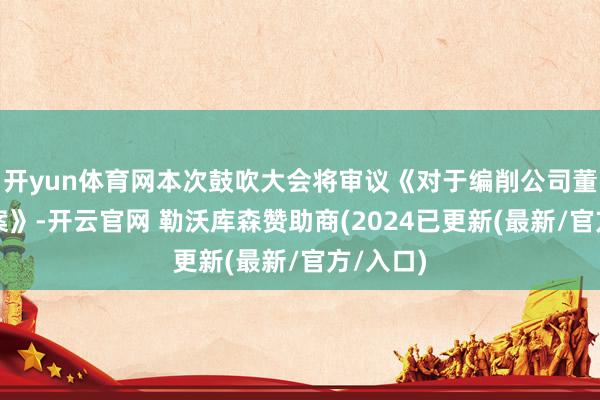 开yun体育网本次鼓吹大会将审议《对于编削公司董事的议案》-开云官网 勒沃库森赞助商(2024已更新(最新/官方/入口)