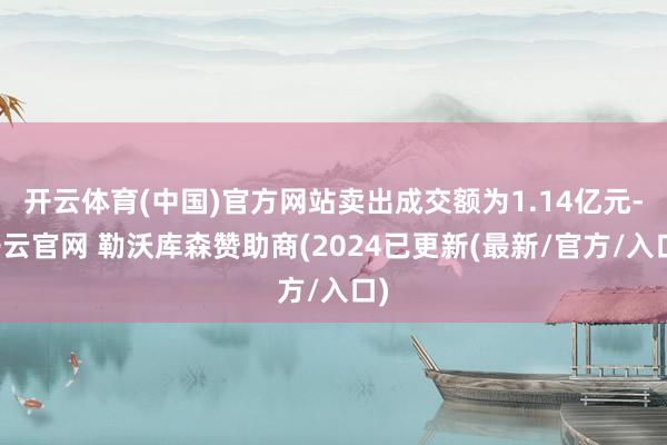 开云体育(中国)官方网站卖出成交额为1.14亿元-开云官网 勒沃库森赞助商(2024已更新(最新/官方/入口)