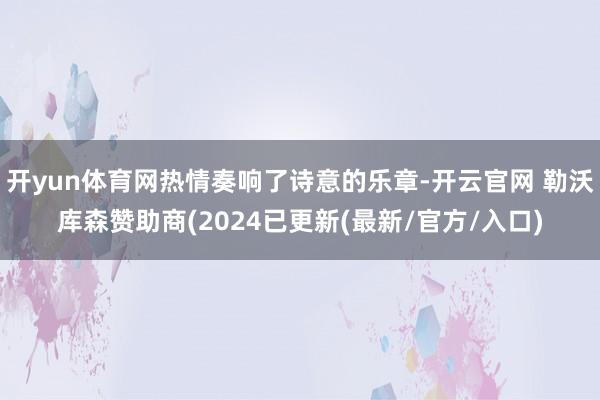 开yun体育网热情奏响了诗意的乐章-开云官网 勒沃库森赞助商(2024已更新(最新/官方/入口)