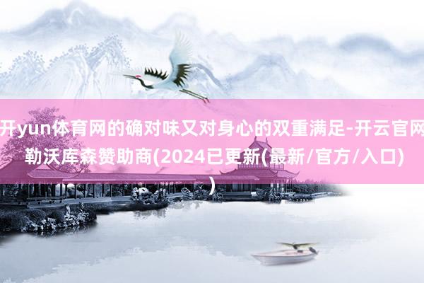 开yun体育网的确对味又对身心的双重满足-开云官网 勒沃库森赞助商(2024已更新(最新/官方/入口)