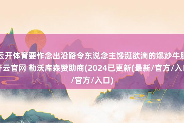 云开体育要作念出沿路令东说念主馋涎欲滴的爆炒牛肚-开云官网 勒沃库森赞助商(2024已更新(最新/官方/入口)