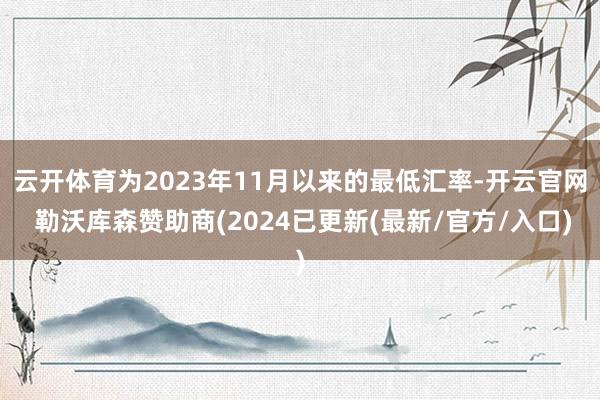 云开体育为2023年11月以来的最低汇率-开云官网 勒沃库森赞助商(2024已更新(最新/官方/入口)