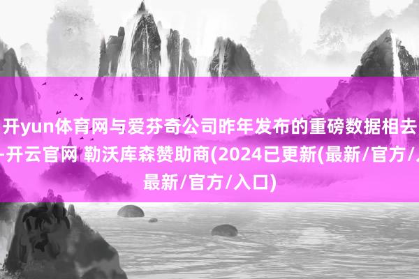 开yun体育网与爱芬奇公司昨年发布的重磅数据相去甚远-开云官网 勒沃库森赞助商(2024已更新(最新/官方/入口)
