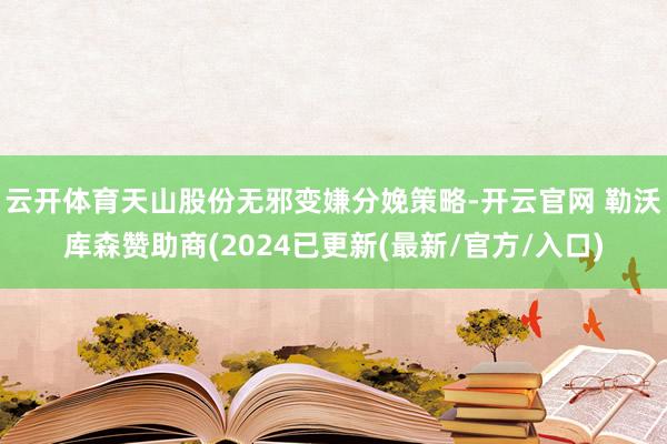 云开体育天山股份无邪变嫌分娩策略-开云官网 勒沃库森赞助商(2024已更新(最新/官方/入口)