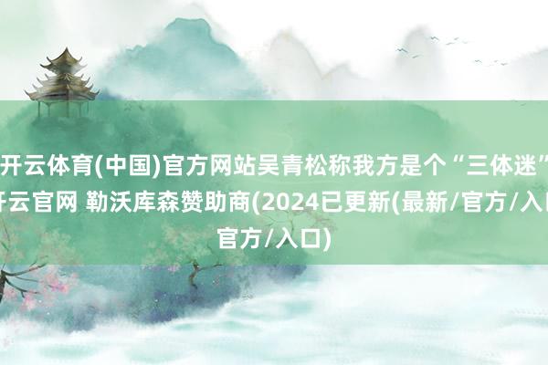 开云体育(中国)官方网站吴青松称我方是个“三体迷”-开云官网 勒沃库森赞助商(2024已更新(最新/官方/入口)
