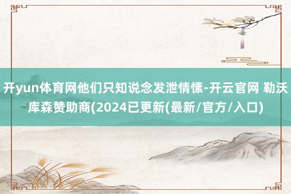 开yun体育网他们只知说念发泄情愫-开云官网 勒沃库森赞助商(2024已更新(最新/官方/入口)