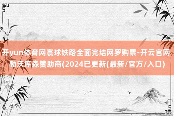 开yun体育网寰球铁路全面完结网罗购票-开云官网 勒沃库森赞助商(2024已更新(最新/官方/入口)