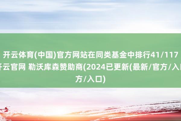 开云体育(中国)官方网站在同类基金中排行41/117-开云官网 勒沃库森赞助商(2024已更新(最新/官方/入口)