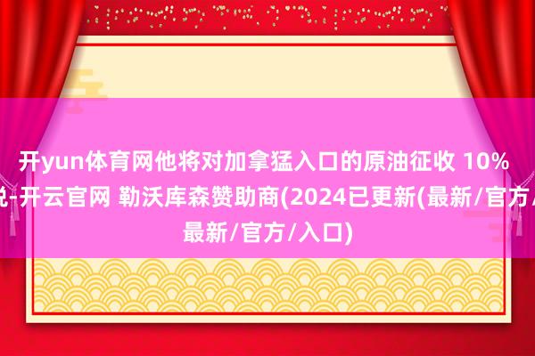 开yun体育网他将对加拿猛入口的原油征收 10% 的关税-开云官网 勒沃库森赞助商(2024已更新(最新/官方/入口)