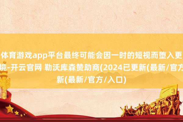 体育游戏app平台最终可能会因一时的短视而堕入更深的窘境-开云官网 勒沃库森赞助商(2024已更新(最新/官方/入口)