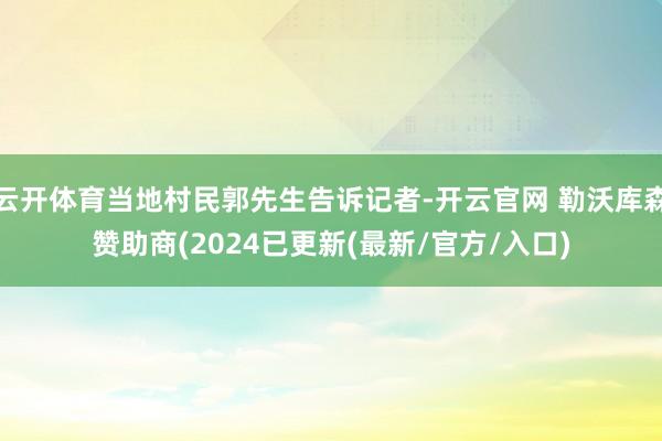 云开体育当地村民郭先生告诉记者-开云官网 勒沃库森赞助商(2024已更新(最新/官方/入口)