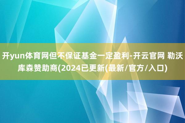 开yun体育网但不保证基金一定盈利-开云官网 勒沃库森赞助商(2024已更新(最新/官方/入口)