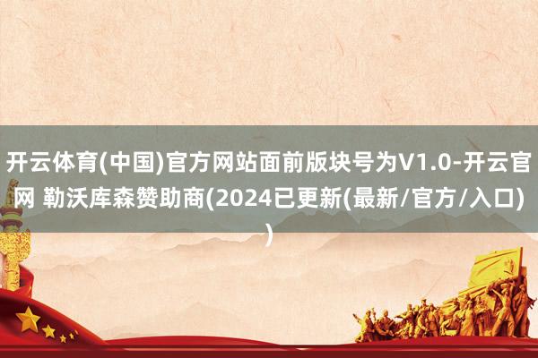 开云体育(中国)官方网站面前版块号为V1.0-开云官网 勒沃库森赞助商(2024已更新(最新/官方/入口)
