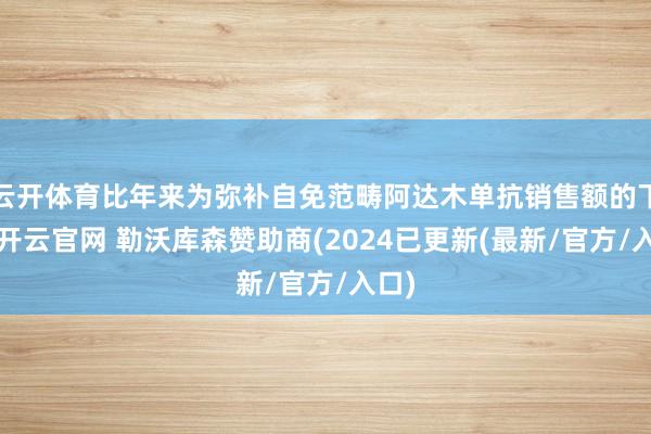 云开体育比年来为弥补自免范畴阿达木单抗销售额的下滑-开云官网 勒沃库森赞助商(2024已更新(最新/官方/入口)