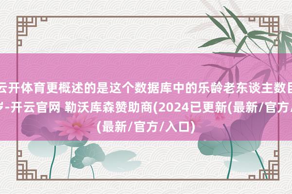 云开体育更概述的是这个数据库中的乐龄老东谈主数目和年岁-开云官网 勒沃库森赞助商(2024已更新(最新/官方/入口)