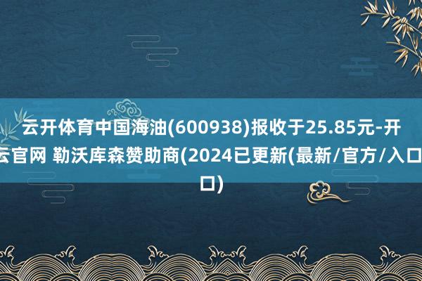 云开体育中国海油(600938)报收于25.85元-开云官网 勒沃库森赞助商(2024已更新(最新/官方/入口)