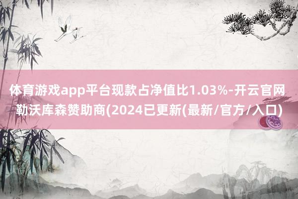 体育游戏app平台现款占净值比1.03%-开云官网 勒沃库森赞助商(2024已更新(最新/官方/入口)