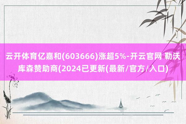 云开体育亿嘉和(603666)涨超5%-开云官网 勒沃库森赞助商(2024已更新(最新/官方/入口)
