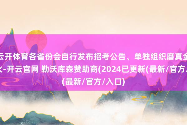 云开体育各省份会自行发布招考公告、单独组织磨真金不怕火-开云官网 勒沃库森赞助商(2024已更新(最新/官方/入口)