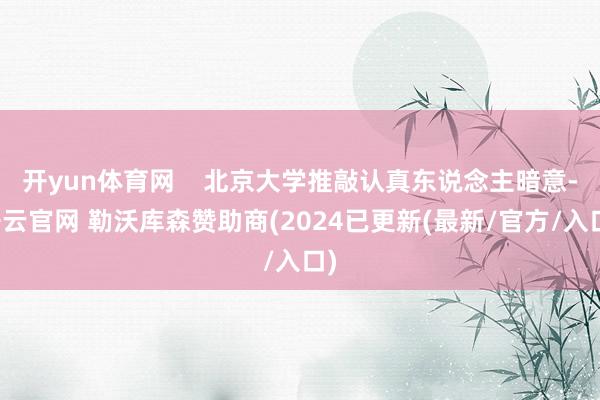 开yun体育网    北京大学推敲认真东说念主暗意-开云官网 勒沃库森赞助商(2024已更新(最新/官方/入口)