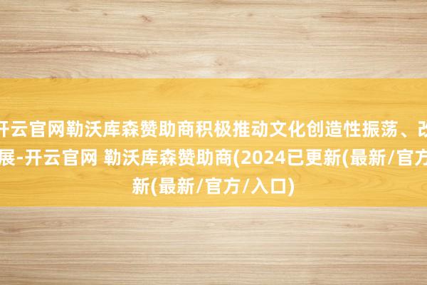 开云官网勒沃库森赞助商积极推动文化创造性振荡、改造性发展-开云官网 勒沃库森赞助商(2024已更新(最新/官方/入口)