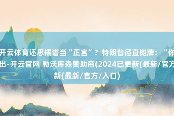 开云体育还思摆谱当“正宫”？特朗普径直摊牌：“你没牌可出-开云官网 勒沃库森赞助商(2024已更新(最新/官方/入口)