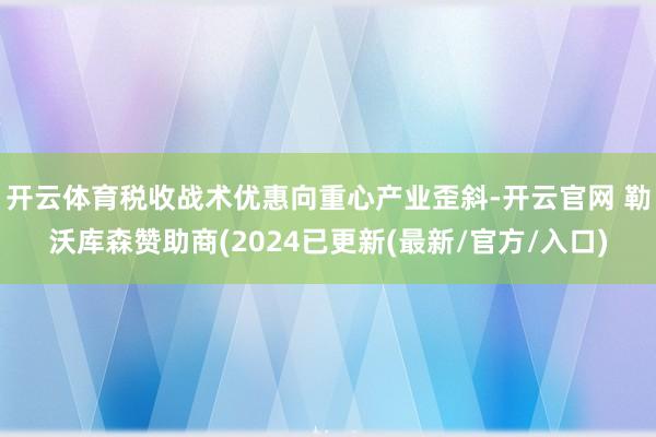 开云体育税收战术优惠向重心产业歪斜-开云官网 勒沃库森赞助商(2024已更新(最新/官方/入口)
