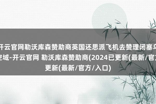 开云官网勒沃库森赞助商英国还思派飞机去赞理闭塞乌克兰的空域-开云官网 勒沃库森赞助商(2024已更新(最新/官方/入口)