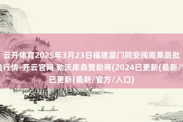 云开体育2025年3月23日福建厦门同安闽南果蔬批发市集价钱行情-开云官网 勒沃库森赞助商(2024已更新(最新/官方/入口)