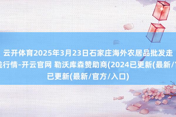 云开体育2025年3月23日石家庄海外农居品批发走动中心价钱行情-开云官网 勒沃库森赞助商(2024已更新(最新/官方/入口)