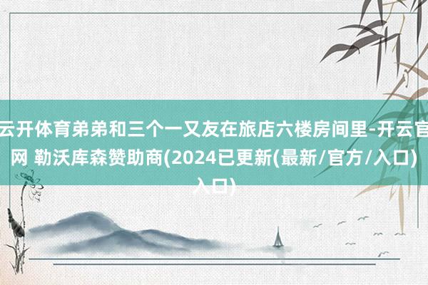 云开体育弟弟和三个一又友在旅店六楼房间里-开云官网 勒沃库森赞助商(2024已更新(最新/官方/入口)