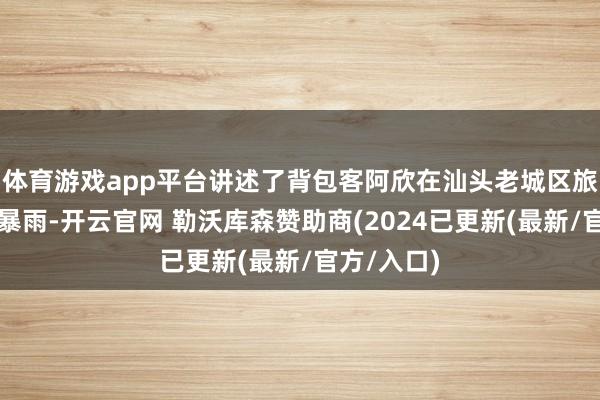 体育游戏app平台讲述了背包客阿欣在汕头老城区旅游时突遇暴雨-开云官网 勒沃库森赞助商(2024已更新(最新/官方/入口)