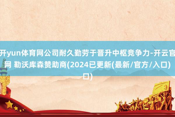 开yun体育网公司耐久勤劳于晋升中枢竞争力-开云官网 勒沃库森赞助商(2024已更新(最新/官方/入口)