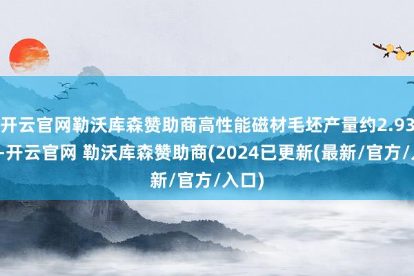 开云官网勒沃库森赞助商高性能磁材毛坯产量约2.93万吨-开云官网 勒沃库森赞助商(2024已更新(最新/官方/入口)