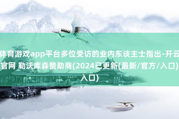 体育游戏app平台多位受访的业内东谈主士指出-开云官网 勒沃库森赞助商(2024已更新(最新/官方/入口)