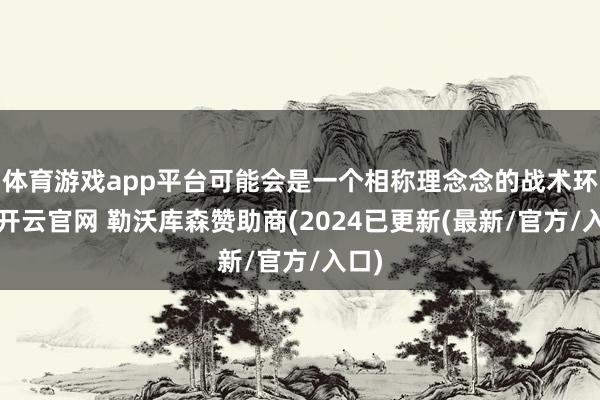 体育游戏app平台可能会是一个相称理念念的战术环境-开云官网 勒沃库森赞助商(2024已更新(最新/官方/入口)