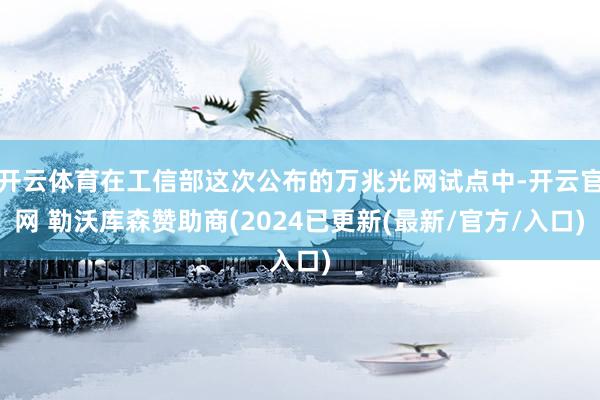 开云体育在工信部这次公布的万兆光网试点中-开云官网 勒沃库森赞助商(2024已更新(最新/官方/入口)