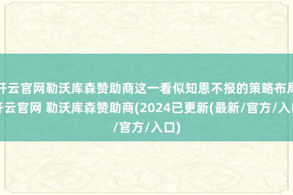 开云官网勒沃库森赞助商这一看似知恩不报的策略布局-开云官网 勒沃库森赞助商(2024已更新(最新/官方/入口)