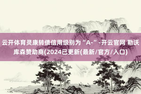 云开体育灵康转债信用级别为“A-”-开云官网 勒沃库森赞助商(2024已更新(最新/官方/入口)