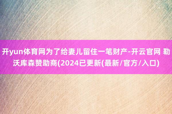 开yun体育网为了给妻儿留住一笔财产-开云官网 勒沃库森赞助商(2024已更新(最新/官方/入口)