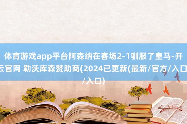 体育游戏app平台阿森纳在客场2-1驯服了皇马-开云官网 勒沃库森赞助商(2024已更新(最新/官方/入口)