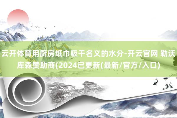 云开体育用厨房纸巾吸干名义的水分-开云官网 勒沃库森赞助商(2024已更新(最新/官方/入口)