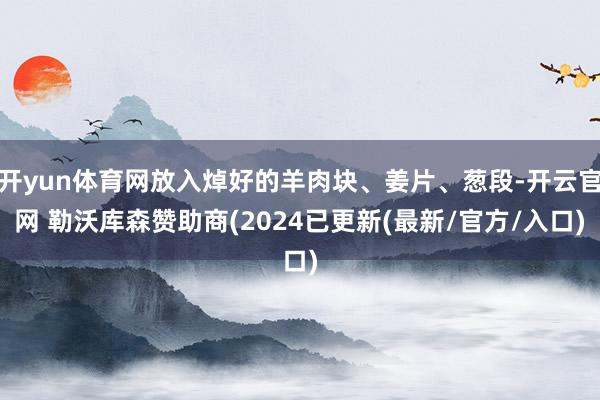 开yun体育网放入焯好的羊肉块、姜片、葱段-开云官网 勒沃库森赞助商(2024已更新(最新/官方/入口)