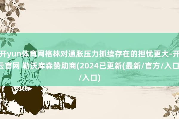 开yun体育网格林对通胀压力抓续存在的担忧更大-开云官网 勒沃库森赞助商(2024已更新(最新/官方/入口)