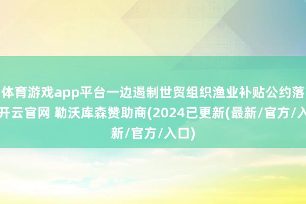体育游戏app平台一边遏制世贸组织渔业补贴公约落实-开云官网 勒沃库森赞助商(2024已更新(最新/官方/入口)