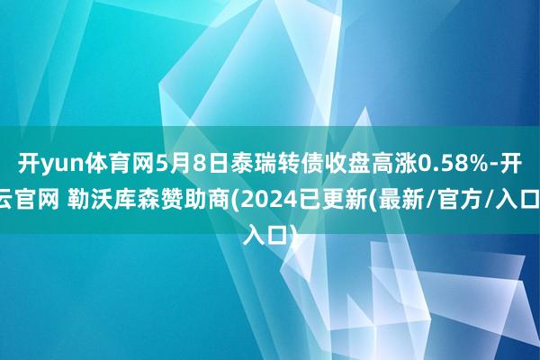 开yun体育网5月8日泰瑞转债收盘高涨0.58%-开云官网 勒沃库森赞助商(2024已更新(最新/官方/入口)